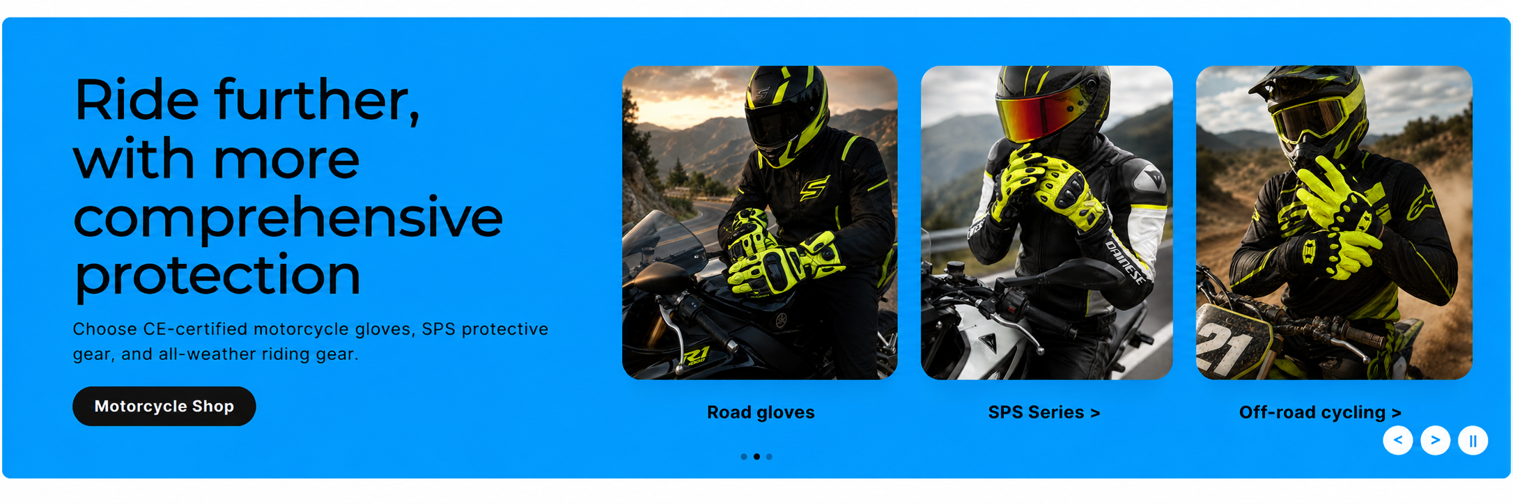 Ride further with more comprehensive protection. Choose CE-certified motorcycle gloves, SPS protective gear, and all-weather riding gear.